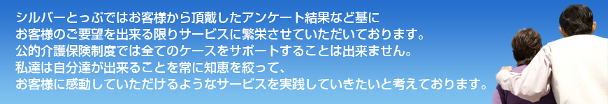 シルバーとっぷではお客様から頂戴したアンケート結果など基にお客様のご要望を出来る限りサービスに繁栄させていただいております。公的介護保険制度では全てのケースをサポートすることは出来ません。私達は自分達が出来ることを常に知恵を絞って、お客様に感動していただけるようなサービスを実践していきたいと考えております。