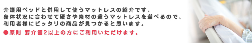 介護用ベッドと併用して使うマットレスの紹介です。 身体状況に合わせて硬さや素材の違うマットレスを選べるので、利用者様にピッタリの商品が見つかると思います。原則 要介護2以上の方にご利用いただけます。