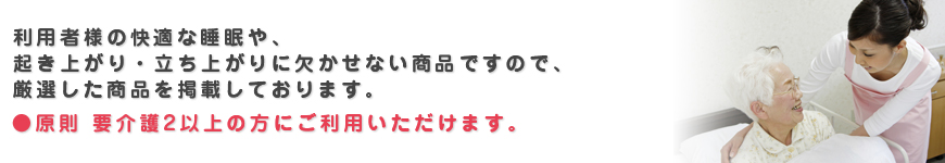 利用者様の快適な睡眠や、起き上がり・立ち上がりに欠かせない商品ですので、厳選した商品を掲載しております。原則 要介護2以上の方にご利用いただけます。