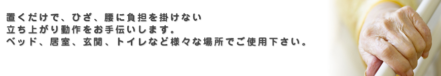 置くだけで、ひざ、腰に負担を掛けない立ち上がり動作をお手伝いします。 ベッド、居室、玄関、トイレなど様々な場所でご使用下さい。